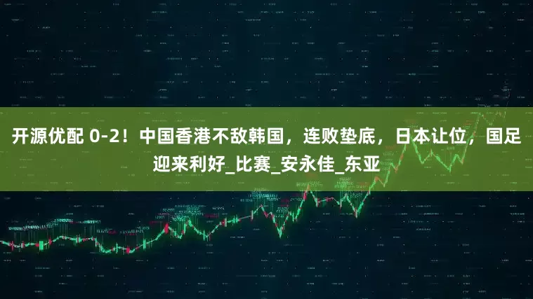 开源优配 0-2！中国香港不敌韩国，连败垫底，日本让位，国足迎来利好_比赛_安永佳_东亚