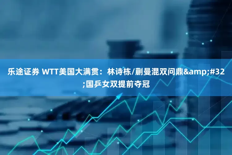 乐途证券 WTT美国大满贯：林诗栋/蒯曼混双问鼎 国乒女双提前夺冠