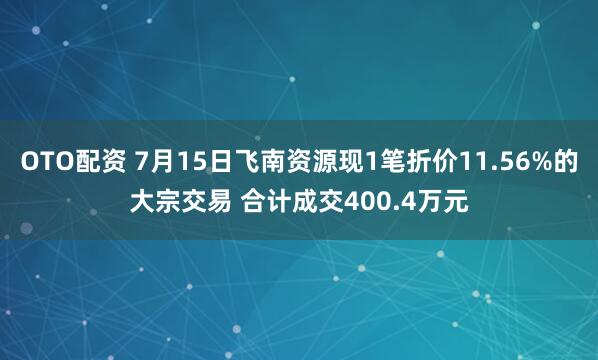OTO配资 7月15日飞南资源现1笔折价11.56%的大宗交易 合计成交400.4万元