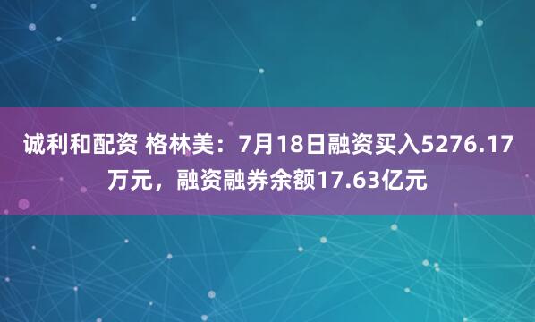 诚利和配资 格林美：7月18日融资买入5276.17万元，融资融券余额17.63亿元
