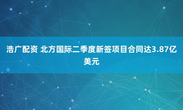 浩广配资 北方国际二季度新签项目合同达3.87亿美元