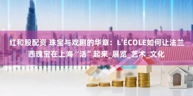 红和股配资 珠宝与戏剧的华章：L’ÉCOLE如何让法兰西瑰宝在上海“活”起来_展览_艺术_文化