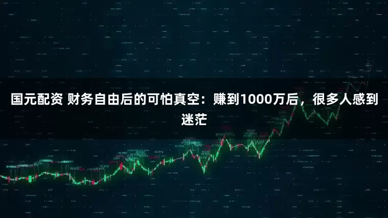 国元配资 财务自由后的可怕真空：赚到1000万后，很多人感到迷茫