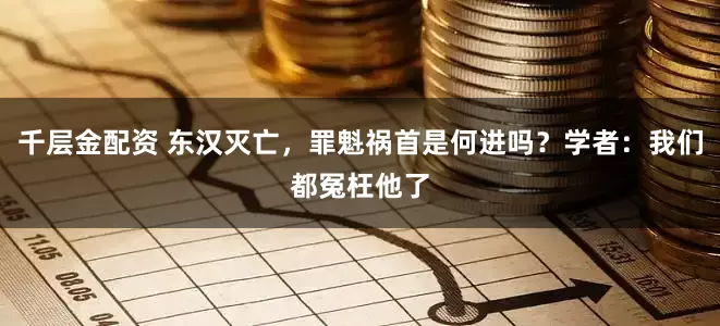 千层金配资 东汉灭亡，罪魁祸首是何进吗？学者：我们都冤枉他了