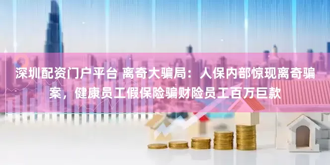 深圳配资门户平台 离奇大骗局：人保内部惊现离奇骗案，健康员工假保险骗财险员工百万巨款