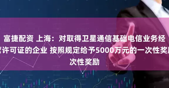 富捷配资 上海：对取得卫星通信基础电信业务经营许可证的企业 按照规定给予5000万元的一次性奖励