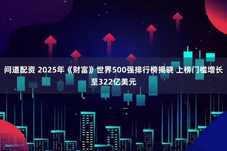 问道配资 2025年《财富》世界500强排行榜揭晓 上榜门槛增长至322亿美元